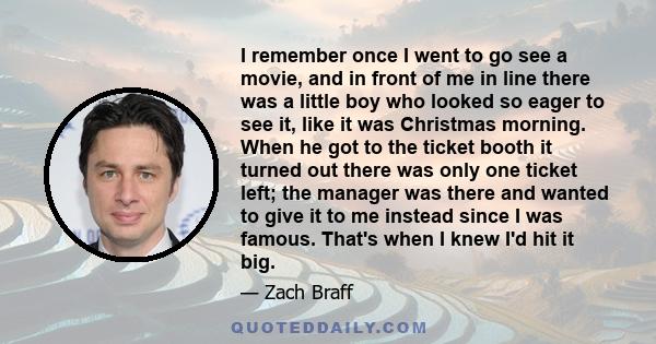 I remember once I went to go see a movie, and in front of me in line there was a little boy who looked so eager to see it, like it was Christmas morning. When he got to the ticket booth it turned out there was only one