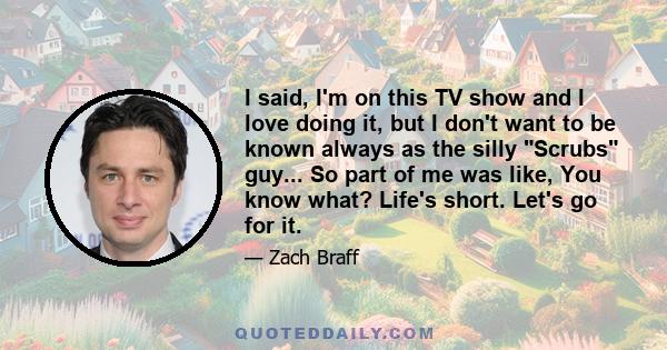 I said, I'm on this TV show and I love doing it, but I don't want to be known always as the silly Scrubs guy... So part of me was like, You know what? Life's short. Let's go for it.