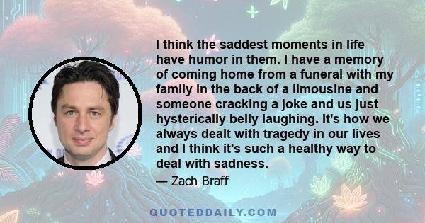 I think the saddest moments in life have humor in them. I have a memory of coming home from a funeral with my family in the back of a limousine and someone cracking a joke and us just hysterically belly laughing. It's