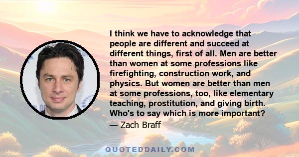 I think we have to acknowledge that people are different and succeed at different things, first of all. Men are better than women at some professions like firefighting, construction work, and physics. But women are