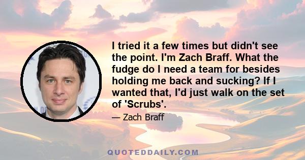 I tried it a few times but didn't see the point. I'm Zach Braff. What the fudge do I need a team for besides holding me back and sucking? If I wanted that, I'd just walk on the set of 'Scrubs'.