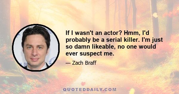 If I wasn't an actor? Hmm, I'd probably be a serial killer. I'm just so damn likeable, no one would ever suspect me.