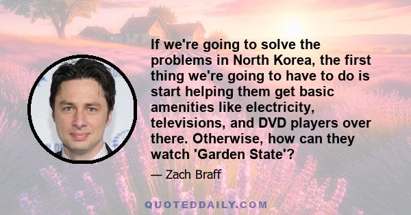 If we're going to solve the problems in North Korea, the first thing we're going to have to do is start helping them get basic amenities like electricity, televisions, and DVD players over there. Otherwise, how can they 