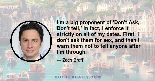 I'm a big proponent of 'Don't Ask, Don't tell,' in fact, I enforce it strictly on all of my dates. First, I don't ask them for sex, and then I warn them not to tell anyone after I'm through.