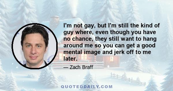 I'm not gay, but I'm still the kind of guy where, even though you have no chance, they still want to hang around me so you can get a good mental image and jerk off to me later.