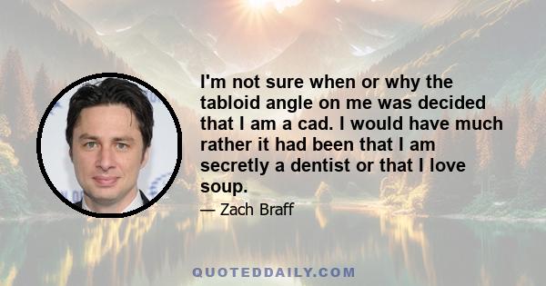 I'm not sure when or why the tabloid angle on me was decided that I am a cad. I would have much rather it had been that I am secretly a dentist or that I love soup.