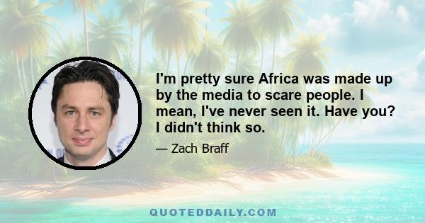 I'm pretty sure Africa was made up by the media to scare people. I mean, I've never seen it. Have you? I didn't think so.