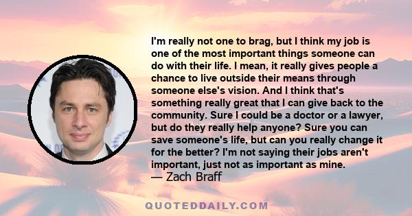 I'm really not one to brag, but I think my job is one of the most important things someone can do with their life. I mean, it really gives people a chance to live outside their means through someone else's vision. And I 