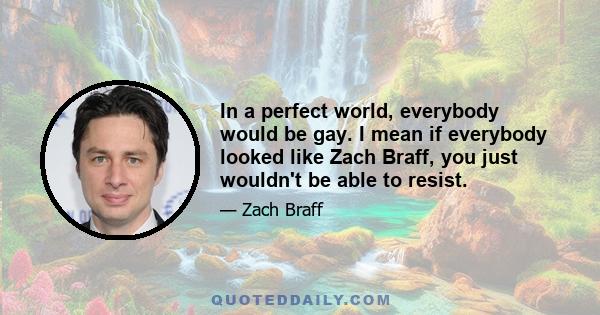 In a perfect world, everybody would be gay. I mean if everybody looked like Zach Braff, you just wouldn't be able to resist.