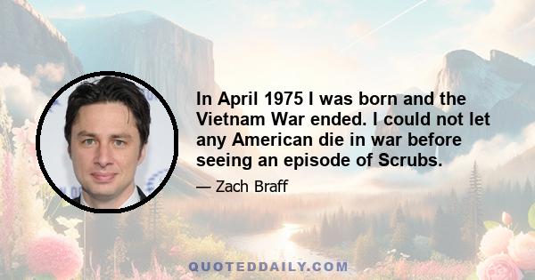 In April 1975 I was born and the Vietnam War ended. I could not let any American die in war before seeing an episode of Scrubs.