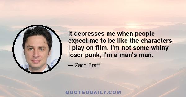 It depresses me when people expect me to be like the characters I play on film. I'm not some whiny loser punk, I'm a man's man.