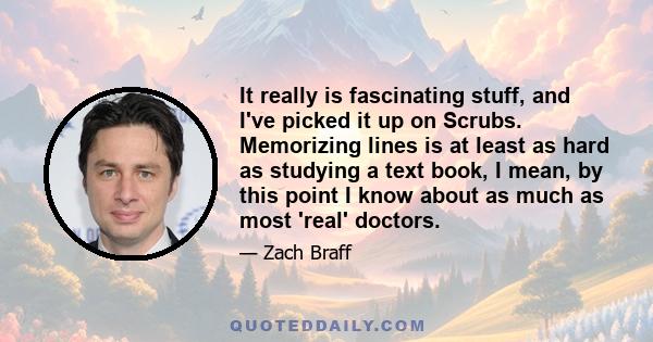 It really is fascinating stuff, and I've picked it up on Scrubs. Memorizing lines is at least as hard as studying a text book, I mean, by this point I know about as much as most 'real' doctors.