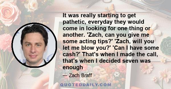 It was really starting to get pathetic, everyday they would come in looking for one thing or another. 'Zach, can you give me some acting tips?' 'Zach, will you let me blow you?' 'Can I have some cash?' That's when I