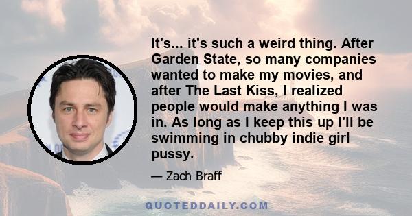 It's... it's such a weird thing. After Garden State, so many companies wanted to make my movies, and after The Last Kiss, I realized people would make anything I was in. As long as I keep this up I'll be swimming in