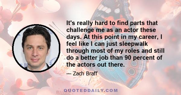 It's really hard to find parts that challenge me as an actor these days. At this point in my career, I feel like I can just sleepwalk through most of my roles and still do a better job than 90 percent of the actors out