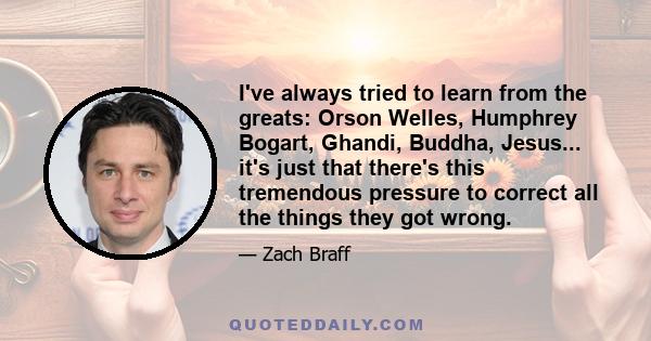 I've always tried to learn from the greats: Orson Welles, Humphrey Bogart, Ghandi, Buddha, Jesus... it's just that there's this tremendous pressure to correct all the things they got wrong.