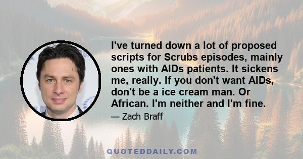 I've turned down a lot of proposed scripts for Scrubs episodes, mainly ones with AIDs patients. It sickens me, really. If you don't want AIDs, don't be a ice cream man. Or African. I'm neither and I'm fine.