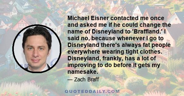 Michael Eisner contacted me once and asked me if he could change the name of Disneyland to 'Braffland.' I said no, because whenever I go to Disneyland there's always fat people everywhere wearing tight clothes.