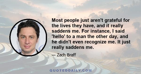 Most people just aren't grateful for the lives they have, and it really saddens me. For instance, I said 'hello' to a man the other day, and he didn't even recognize me. It just really saddens me.