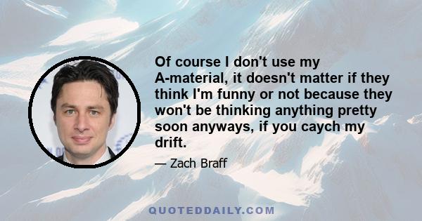 Of course I don't use my A-material, it doesn't matter if they think I'm funny or not because they won't be thinking anything pretty soon anyways, if you caych my drift.