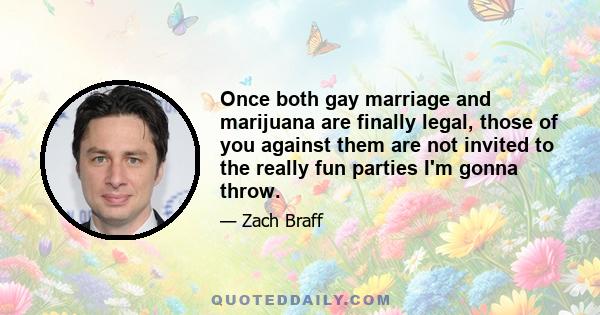 Once both gay marriage and marijuana are finally legal, those of you against them are not invited to the really fun parties I'm gonna throw.