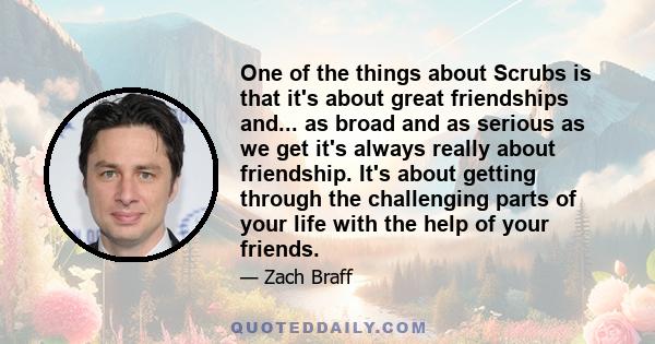 One of the things about Scrubs is that it's about great friendships and... as broad and as serious as we get it's always really about friendship. It's about getting through the challenging parts of your life with the