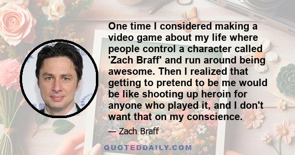 One time I considered making a video game about my life where people control a character called 'Zach Braff' and run around being awesome. Then I realized that getting to pretend to be me would be like shooting up