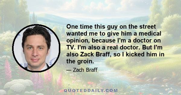 One time this guy on the street wanted me to give him a medical opinion, because I'm a doctor on TV. I'm also a real doctor. But I'm also Zack Braff, so I kicked him in the groin.