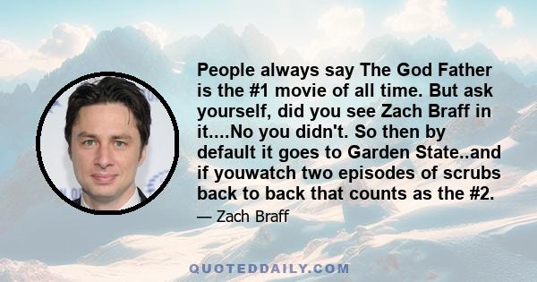 People always say The God Father is the #1 movie of all time. But ask yourself, did you see Zach Braff in it....No you didn't. So then by default it goes to Garden State..and if youwatch two episodes of scrubs back to