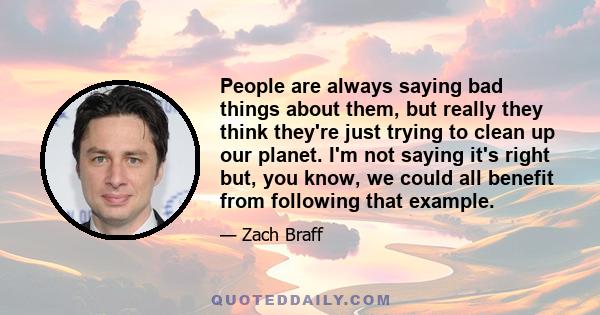 People are always saying bad things about them, but really they think they're just trying to clean up our planet. I'm not saying it's right but, you know, we could all benefit from following that example.