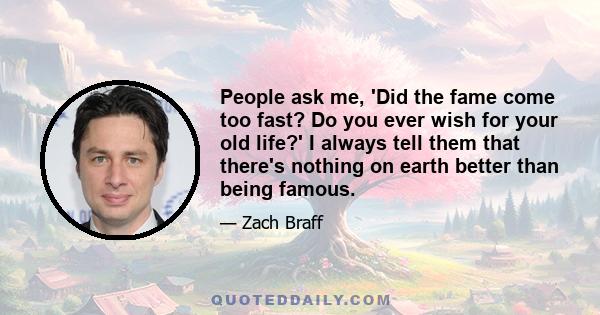 People ask me, 'Did the fame come too fast? Do you ever wish for your old life?' I always tell them that there's nothing on earth better than being famous.