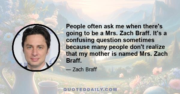 People often ask me when there's going to be a Mrs. Zach Braff. It's a confusing question sometimes because many people don't realize that my mother is named Mrs. Zach Braff.