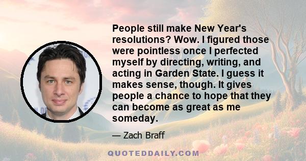 People still make New Year's resolutions? Wow. I figured those were pointless once I perfected myself by directing, writing, and acting in Garden State. I guess it makes sense, though. It gives people a chance to hope