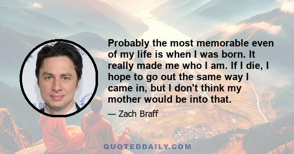 Probably the most memorable even of my life is when I was born. It really made me who I am. If I die, I hope to go out the same way I came in, but I don't think my mother would be into that.