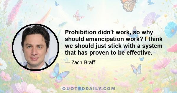 Prohibition didn't work, so why should emancipation work? I think we should just stick with a system that has proven to be effective.