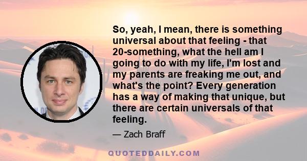 So, yeah, I mean, there is something universal about that feeling - that 20-something, what the hell am I going to do with my life, I'm lost and my parents are freaking me out, and what's the point? Every generation has 