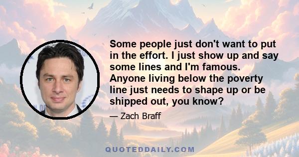 Some people just don't want to put in the effort. I just show up and say some lines and I'm famous. Anyone living below the poverty line just needs to shape up or be shipped out, you know?