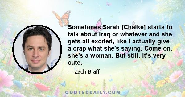 Sometimes Sarah [Chalke] starts to talk about Iraq or whatever and she gets all excited, like I actually give a crap what she's saying. Come on, she's a woman. But still, it's very cute.