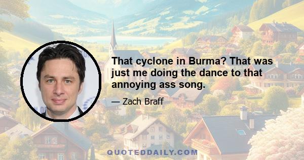 That cyclone in Burma? That was just me doing the dance to that annoying ass song.