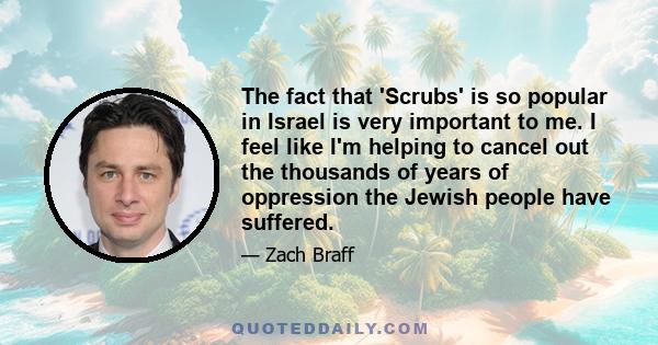 The fact that 'Scrubs' is so popular in Israel is very important to me. I feel like I'm helping to cancel out the thousands of years of oppression the Jewish people have suffered.