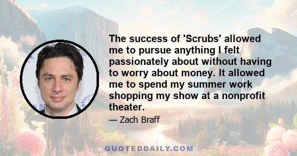 The success of 'Scrubs' allowed me to pursue anything I felt passionately about without having to worry about money. It allowed me to spend my summer work shopping my show at a nonprofit theater.