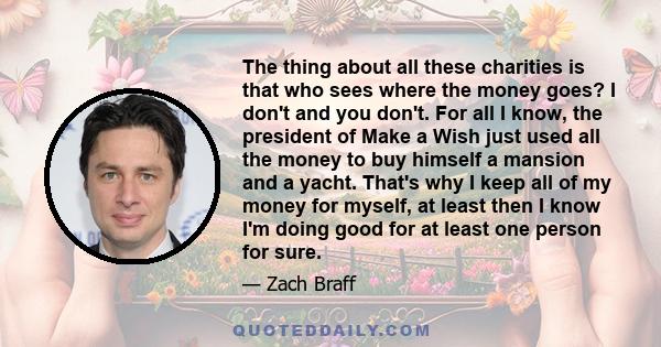 The thing about all these charities is that who sees where the money goes? I don't and you don't. For all I know, the president of Make a Wish just used all the money to buy himself a mansion and a yacht. That's why I