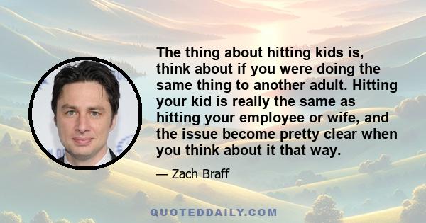 The thing about hitting kids is, think about if you were doing the same thing to another adult. Hitting your kid is really the same as hitting your employee or wife, and the issue become pretty clear when you think