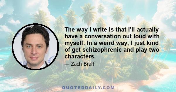 The way I write is that I'll actually have a conversation out loud with myself. In a weird way, I just kind of get schizophrenic and play two characters.