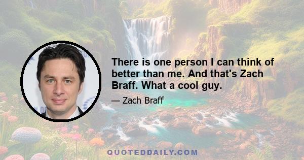 There is one person I can think of better than me. And that's Zach Braff. What a cool guy.