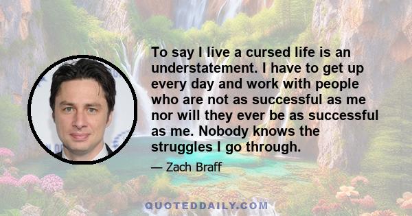 To say I live a cursed life is an understatement. I have to get up every day and work with people who are not as successful as me nor will they ever be as successful as me. Nobody knows the struggles I go through.