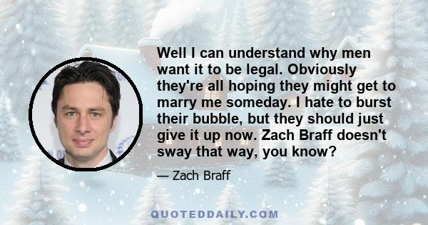 Well I can understand why men want it to be legal. Obviously they're all hoping they might get to marry me someday. I hate to burst their bubble, but they should just give it up now. Zach Braff doesn't sway that way,