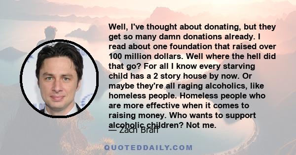 Well, I've thought about donating, but they get so many damn donations already. I read about one foundation that raised over 100 million dollars. Well where the hell did that go? For all I know every starving child has