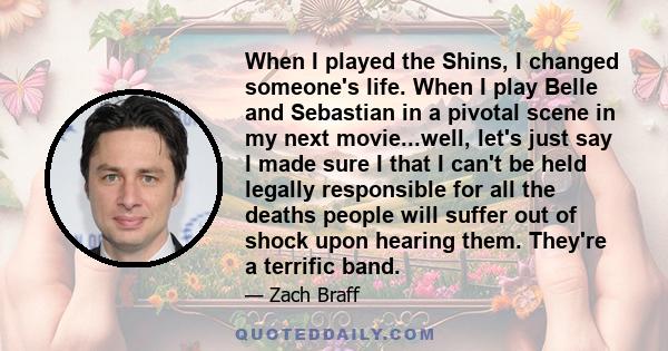 When I played the Shins, I changed someone's life. When I play Belle and Sebastian in a pivotal scene in my next movie...well, let's just say I made sure I that I can't be held legally responsible for all the deaths