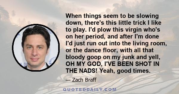 When things seem to be slowing down, there's this little trick I like to play. I'd plow this virgin who's on her period, and after I'm done I'd just run out into the living room, or the dance floor, with all that bloody 